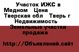 Участок ИЖС в Медном › Цена ­ 280 000 - Тверская обл., Тверь г. Недвижимость » Земельные участки продажа   